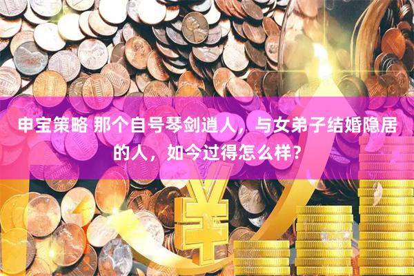 申宝策略 那个自号琴剑逍人，与女弟子结婚隐居的人，如今过得怎么样？