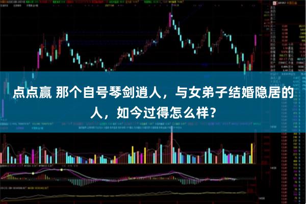 点点赢 那个自号琴剑逍人，与女弟子结婚隐居的人，如今过得怎么样？