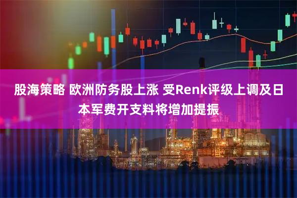 股海策略 欧洲防务股上涨 受Renk评级上调及日本军费开支料将增加提振